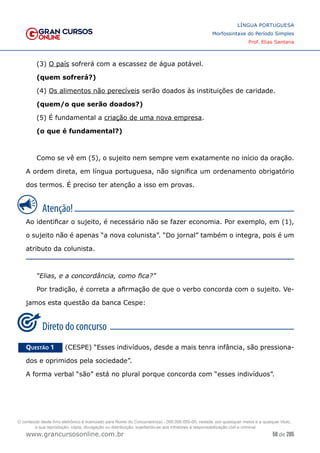 58 de 285
www.grancursosonline.com.br
LÍNGUA PORTUGUESA
Morfossintaxe do Período Simples
Prof. Elias Santana
(3) O país sofrerá com a escassez de água potável.
(quem sofrerá?)
(4) Os alimentos não perecíveis serão doados às instituições de caridade.
(quem/o que serão doados?)
(5) É fundamental a criação de uma nova empresa.
(o que é fundamental?)
Como se vê em (5), o sujeito nem sempre vem exatamente no início da oração.
A ordem direta, em língua portuguesa, não significa um ordenamento obrigatório
dos termos. É preciso ter atenção a isso em provas.
Ao identificar o sujeito, é necessário não se fazer economia. Por exemplo, em (1),
o sujeito não é apenas “a nova colunista”. “Do jornal” também o integra, pois é um
atributo da colunista.
“Elias, e a concordância, como fica?”
Por tradição, é correta a afirmação de que o verbo concorda com o sujeito. Ve-
jamos esta questão da banca Cespe:
Questão 1   (CESPE) “Esses indivíduos, desde a mais tenra infância, são pressiona-
dos e oprimidos pela sociedade”.
A forma verbal “são” está no plural porque concorda com “esses indivíduos”.
O conteúdo deste livro eletrônico é licenciado para Nome do Concurseiro(a) - 000.000.000-00, vedada, por quaisquer meios e a qualquer título,
a sua reprodução, cópia, divulgação ou distribuição, sujeitando-se aos infratores à responsabilização civil e criminal.
 