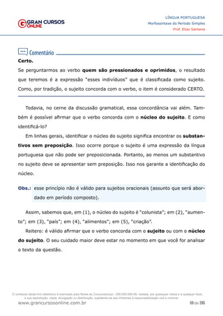 59 de 285
www.grancursosonline.com.br
LÍNGUA PORTUGUESA
Morfossintaxe do Período Simples
Prof. Elias Santana
Certo.
Se perguntarmos ao verbo quem são pressionados e oprimidos, o resultado
que teremos é a expressão “esses indivíduos” que é classificada como sujeito.
Como, por tradição, o sujeito concorda com o verbo, o item é considerado CERTO.
Todavia, no cerne da discussão gramatical, essa concordância vai além. Tam-
bém é possível afirmar que o verbo concorda com o núcleo do sujeito. E como
identificá-lo?
Em linhas gerais, identificar o núcleo do sujeito significa encontrar os substan-
tivos sem preposição. Isso ocorre porque o sujeito é uma expressão da língua
portuguesa que não pode ser preposicionada. Portanto, ao menos um substantivo
no sujeito deve se apresentar sem preposição. Isso nos garante a identificação do
núcleo.
Obs.:	
 esse princípio não é válido para sujeitos oracionais (assunto que será abor-
dado em período composto).
Assim, sabemos que, em (1), o núcleo do sujeito é “colunista”; em (2), “aumen-
to”; em (3), “país”; em (4), “alimentos”; em (5), “criação”.
Reitero: é válido afirmar que o verbo concorda com o sujeito ou com o núcleo
do sujeito. O seu cuidado maior deve estar no momento em que você for analisar
o texto da questão.
O conteúdo deste livro eletrônico é licenciado para Nome do Concurseiro(a) - 000.000.000-00, vedada, por quaisquer meios e a qualquer título,
a sua reprodução, cópia, divulgação ou distribuição, sujeitando-se aos infratores à responsabilização civil e criminal.
 