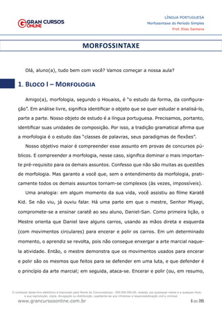 6 de 285
www.grancursosonline.com.br
LÍNGUA PORTUGUESA
Morfossintaxe do Período Simples
Prof. Elias Santana
MORFOSSINTAXE
Olá, aluno(a), tudo bem com você? Vamos começar a nossa aula?
1. Bloco I – Morfologia
Amigo(a), morfologia, segundo o Houaiss, é “o estudo da forma, da configura-
ção”. Em análise livre, significa identificar o objeto que se quer estudar e analisá-lo,
parte a parte. Nosso objeto de estudo é a língua portuguesa. Precisamos, portanto,
identificar suas unidades de composição. Por isso, a tradição gramatical afirma que
a morfologia é o estudo das “classes de palavras, seus paradigmas de flexões”.
Nosso objetivo maior é compreender esse assunto em provas de concursos pú-
blicos. E compreender a morfologia, nesse caso, significa dominar o mais importan-
te pré-requisito para os demais assuntos. Confesso que não são muitas as questões
de morfologia. Mas garanto a você que, sem o entendimento da morfologia, prati-
camente todos os demais assuntos tornam-se complexos (às vezes, impossíveis).
Uma analogia: em algum momento da sua vida, você assistiu ao filme Karatê
Kid. Se não viu, já ouviu falar. Há uma parte em que o mestre, Senhor Miyagi,
compromete-se a ensinar caratê ao seu aluno, Daniel-San. Como primeira lição, o
Mestre orienta que Daniel lave alguns carros, usando as mãos direta e esquerda
(com movimentos circulares) para encerar e polir os carros. Em um determinado
momento, o aprendiz se revolta, pois não consegue enxergar a arte marcial naque-
la atividade. Então, o mestre demonstra que os movimentos usados para encerar
e polir são os mesmos que feitos para se defender em uma luta, e que defender é
o princípio da arte marcial; em seguida, ataca-se. Encerar e polir (ou, em resumo,
O conteúdo deste livro eletrônico é licenciado para Nome do Concurseiro(a) - 000.000.000-00, vedada, por quaisquer meios e a qualquer título,
a sua reprodução, cópia, divulgação ou distribuição, sujeitando-se aos infratores à responsabilização civil e criminal.
 