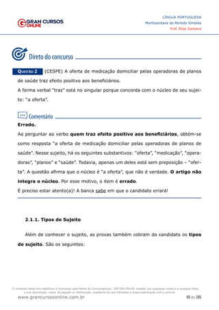 60 de 285
www.grancursosonline.com.br
LÍNGUA PORTUGUESA
Morfossintaxe do Período Simples
Prof. Elias Santana
Questão 2   (CESPE) A oferta de medicação domiciliar pelas operadoras de planos
de saúde traz efeito positivo aos beneficiários.
A forma verbal “traz” está no singular porque concorda com o núcleo de seu sujei-
to: “a oferta”.
Errado.
Ao perguntar ao verbo quem traz efeito positivo aos beneficiários, obtém-se
como resposta “a oferta de medicação domiciliar pelas operadoras de planos de
saúde”. Nesse sujeito, há os seguintes substantivos: “oferta”, “medicação”, “opera-
doras”, “planos” e “saúde”. Todavia, apenas um deles está sem preposição – “ofer-
ta”. A questão afirma que o núcleo é “a oferta”, que não é verdade. O artigo não
integra o núcleo. Por esse motivo, o item é errado.
É preciso estar atento(a)! A banca sabe em que o candidato errará!
2.1.1. Tipos de Sujeito
Além de conhecer o sujeito, as provas também cobram do candidato os tipos
de sujeito. São os seguintes:
O conteúdo deste livro eletrônico é licenciado para Nome do Concurseiro(a) - 000.000.000-00, vedada, por quaisquer meios e a qualquer título,
a sua reprodução, cópia, divulgação ou distribuição, sujeitando-se aos infratores à responsabilização civil e criminal.
 