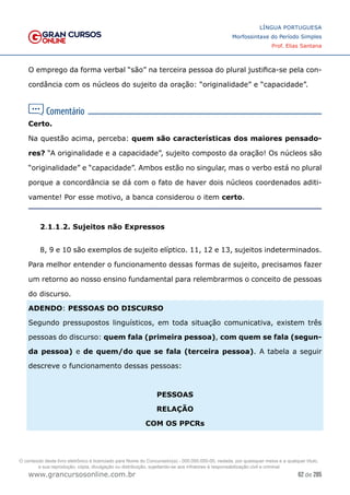 62 de 285
www.grancursosonline.com.br
LÍNGUA PORTUGUESA
Morfossintaxe do Período Simples
Prof. Elias Santana
O emprego da forma verbal “são” na terceira pessoa do plural justifica-se pela con-
cordância com os núcleos do sujeito da oração: “originalidade” e “capacidade”.
Certo.
Na questão acima, perceba: quem são características dos maiores pensado-
res? “A originalidade e a capacidade”, sujeito composto da oração! Os núcleos são
“originalidade” e “capacidade”. Ambos estão no singular, mas o verbo está no plural
porque a concordância se dá com o fato de haver dois núcleos coordenados aditi-
vamente! Por esse motivo, a banca considerou o item certo.
2.1.1.2. Sujeitos não Expressos
8, 9 e 10 são exemplos de sujeito elíptico. 11, 12 e 13, sujeitos indeterminados.
Para melhor entender o funcionamento dessas formas de sujeito, precisamos fazer
um retorno ao nosso ensino fundamental para relembrarmos o conceito de pessoas
do discurso.
ADENDO: PESSOAS DO DISCURSO
Segundo pressupostos linguísticos, em toda situação comunicativa, existem três
pessoas do discurso: quem fala (primeira pessoa), com quem se fala (segun-
da pessoa) e de quem/do que se fala (terceira pessoa). A tabela a seguir
descreve o funcionamento dessas pessoas:
PESSOAS
RELAÇÃO
COM OS PPCRs
O conteúdo deste livro eletrônico é licenciado para Nome do Concurseiro(a) - 000.000.000-00, vedada, por quaisquer meios e a qualquer título,
a sua reprodução, cópia, divulgação ou distribuição, sujeitando-se aos infratores à responsabilização civil e criminal.
 