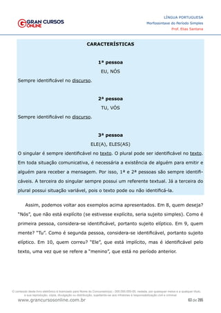 63 de 285
www.grancursosonline.com.br
LÍNGUA PORTUGUESA
Morfossintaxe do Período Simples
Prof. Elias Santana
CARACTERÍSTICAS
1ª pessoa
EU, NÓS
Sempre identificável no discurso.
2ª pessoa
TU, VÓS
Sempre identificável no discurso.
3ª pessoa
ELE(A), ELES(AS)
O singular é sempre identificável no texto. O plural pode ser identificável no texto.
Em toda situação comunicativa, é necessária a existência de alguém para emitir e
alguém para receber a mensagem. Por isso, 1ª e 2ª pessoas são sempre identifi-
cáveis. A terceira do singular sempre possui um referente textual. Já a terceira do
plural possui situação variável, pois o texto pode ou não identificá-la.
Assim, podemos voltar aos exemplos acima apresentados. Em 8, quem deseja?
“Nós”, que não está explícito (se estivesse explícito, seria sujeito simples). Como é
primeira pessoa, considera-se identificável, portanto sujeito elíptico. Em 9, quem
mente? “Tu”. Como é segunda pessoa, considera-se identificável, portanto sujeito
elíptico. Em 10, quem correu? “Ele”, que está implícito, mas é identificável pelo
texto, uma vez que se refere a “menino”, que está no período anterior.
O conteúdo deste livro eletrônico é licenciado para Nome do Concurseiro(a) - 000.000.000-00, vedada, por quaisquer meios e a qualquer título,
a sua reprodução, cópia, divulgação ou distribuição, sujeitando-se aos infratores à responsabilização civil e criminal.
 