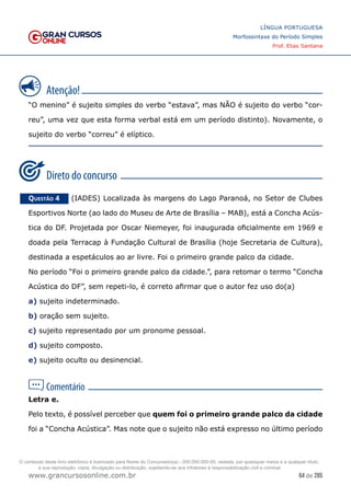 64 de 285
www.grancursosonline.com.br
LÍNGUA PORTUGUESA
Morfossintaxe do Período Simples
Prof. Elias Santana
“O menino” é sujeito simples do verbo “estava”, mas NÃO é sujeito do verbo “cor-
reu”, uma vez que esta forma verbal está em um período distinto). Novamente, o
sujeito do verbo “correu” é elíptico.
Questão 4   (IADES) Localizada às margens do Lago Paranoá, no Setor de Clubes
Esportivos Norte (ao lado do Museu de Arte de Brasília – MAB), está a Concha Acús-
tica do DF. Projetada por Oscar Niemeyer, foi inaugurada oficialmente em 1969 e
doada pela Terracap à Fundação Cultural de Brasília (hoje Secretaria de Cultura),
destinada a espetáculos ao ar livre. Foi o primeiro grande palco da cidade.
No período “Foi o primeiro grande palco da cidade.”, para retomar o termo “Concha
Acústica do DF”, sem repeti-lo, é correto afirmar que o autor fez uso do(a)
a) sujeito indeterminado.
b) oração sem sujeito.
c) sujeito representado por um pronome pessoal.
d) sujeito composto.
e) sujeito oculto ou desinencial.
Letra e.
Pelo texto, é possível perceber que quem foi o primeiro grande palco da cidade
foi a “Concha Acústica”. Mas note que o sujeito não está expresso no último período
O conteúdo deste livro eletrônico é licenciado para Nome do Concurseiro(a) - 000.000.000-00, vedada, por quaisquer meios e a qualquer título,
a sua reprodução, cópia, divulgação ou distribuição, sujeitando-se aos infratores à responsabilização civil e criminal.
 