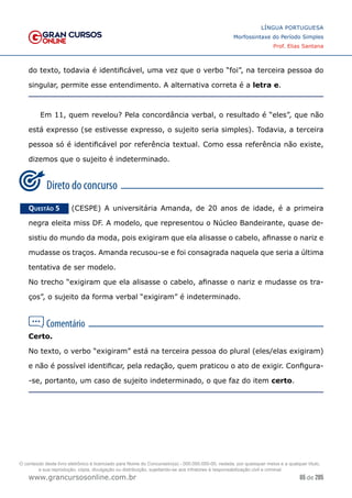 65 de 285
www.grancursosonline.com.br
LÍNGUA PORTUGUESA
Morfossintaxe do Período Simples
Prof. Elias Santana
do texto, todavia é identificável, uma vez que o verbo “foi”, na terceira pessoa do
singular, permite esse entendimento. A alternativa correta é a letra e.
Em 11, quem revelou? Pela concordância verbal, o resultado é “eles”, que não
está expresso (se estivesse expresso, o sujeito seria simples). Todavia, a terceira
pessoa só é identificável por referência textual. Como essa referência não existe,
dizemos que o sujeito é indeterminado.
Questão 5   (CESPE) A universitária Amanda, de 20 anos de idade, é a primeira
negra eleita miss DF. A modelo, que representou o Núcleo Bandeirante, quase de-
sistiu do mundo da moda, pois exigiram que ela alisasse o cabelo, afinasse o nariz e
mudasse os traços. Amanda recusou-se e foi consagrada naquela que seria a última
tentativa de ser modelo.
No trecho “exigiram que ela alisasse o cabelo, afinasse o nariz e mudasse os tra-
ços”, o sujeito da forma verbal “exigiram” é indeterminado.
Certo.
No texto, o verbo “exigiram” está na terceira pessoa do plural (eles/elas exigiram)
e não é possível identificar, pela redação, quem praticou o ato de exigir. Configura-
-se, portanto, um caso de sujeito indeterminado, o que faz do item certo.
O conteúdo deste livro eletrônico é licenciado para Nome do Concurseiro(a) - 000.000.000-00, vedada, por quaisquer meios e a qualquer título,
a sua reprodução, cópia, divulgação ou distribuição, sujeitando-se aos infratores à responsabilização civil e criminal.
 