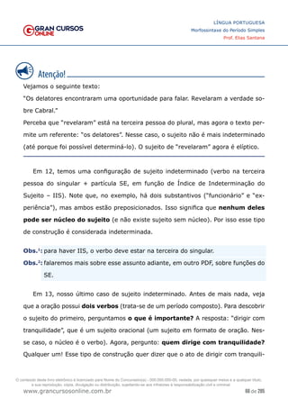 66 de 285
www.grancursosonline.com.br
LÍNGUA PORTUGUESA
Morfossintaxe do Período Simples
Prof. Elias Santana
Vejamos o seguinte texto:
“Os delatores encontraram uma oportunidade para falar. Revelaram a verdade so-
bre Cabral.”
Perceba que “revelaram” está na terceira pessoa do plural, mas agora o texto per-
mite um referente: “os delatores”. Nesse caso, o sujeito não é mais indeterminado
(até porque foi possível determiná-lo). O sujeito de “revelaram” agora é elíptico.
Em 12, temos uma configuração de sujeito indeterminado (verbo na terceira
pessoa do singular + partícula SE, em função de Índice de Indeterminação do
Sujeito – IIS). Note que, no exemplo, há dois substantivos (“funcionário” e “ex-
periência”), mas ambos estão preposicionados. Isso significa que nenhum deles
pode ser núcleo do sujeito (e não existe sujeito sem núcleo). Por isso esse tipo
de construção é considerada indeterminada.
�Obs.1
:	para haver IIS, o verbo deve estar na terceira do singular.
�Obs.2
:	falaremos mais sobre esse assunto adiante, em outro PDF, sobre funções do
SE.
Em 13, nosso último caso de sujeito indeterminado. Antes de mais nada, veja
que a oração possui dois verbos (trata-se de um período composto). Para descobrir
o sujeito do primeiro, perguntamos o que é importante? A resposta: “dirigir com
tranquilidade”, que é um sujeito oracional (um sujeito em formato de oração. Nes-
se caso, o núcleo é o verbo). Agora, pergunto: quem dirige com tranquilidade?
Qualquer um! Esse tipo de construção quer dizer que o ato de dirigir com tranquili-
O conteúdo deste livro eletrônico é licenciado para Nome do Concurseiro(a) - 000.000.000-00, vedada, por quaisquer meios e a qualquer título,
a sua reprodução, cópia, divulgação ou distribuição, sujeitando-se aos infratores à responsabilização civil e criminal.
 