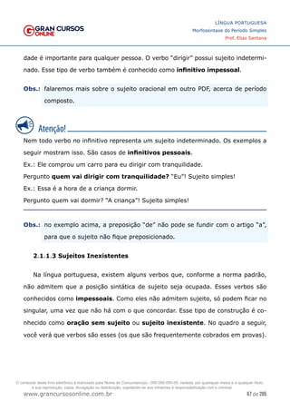 67 de 285
www.grancursosonline.com.br
LÍNGUA PORTUGUESA
Morfossintaxe do Período Simples
Prof. Elias Santana
dade é importante para qualquer pessoa. O verbo “dirigir” possui sujeito indetermi-
nado. Esse tipo de verbo também é conhecido como infinitivo impessoal.
Obs.:	
 falaremos mais sobre o sujeito oracional em outro PDF, acerca de período
composto.
Nem todo verbo no infinitivo representa um sujeito indeterminado. Os exemplos a
seguir mostram isso. São casos de infinitivos pessoais.
Ex.: Ele comprou um carro para eu dirigir com tranquilidade.
Pergunto quem vai dirigir com tranquilidade? “Eu”! Sujeito simples!
Ex.: Essa é a hora de a criança dormir.
Pergunto quem vai dormir? “A criança”! Sujeito simples!
Obs.:	
 no exemplo acima, a preposição “de” não pode se fundir com o artigo “a”,
para que o sujeito não fique preposicionado.
2.1.1.3 Sujeitos Inexistentes
Na língua portuguesa, existem alguns verbos que, conforme a norma padrão,
não admitem que a posição sintática de sujeito seja ocupada. Esses verbos são
conhecidos como impessoais. Como eles não admitem sujeito, só podem ficar no
singular, uma vez que não há com o que concordar. Esse tipo de construção é co-
nhecido como oração sem sujeito ou sujeito inexistente. No quadro a seguir,
você verá que verbos são esses (os que são frequentemente cobrados em provas).
O conteúdo deste livro eletrônico é licenciado para Nome do Concurseiro(a) - 000.000.000-00, vedada, por quaisquer meios e a qualquer título,
a sua reprodução, cópia, divulgação ou distribuição, sujeitando-se aos infratores à responsabilização civil e criminal.
 