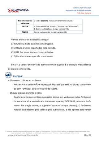 68 de 285
www.grancursosonline.com.br
LÍNGUA PORTUGUESA
Morfossintaxe do Período Simples
Prof. Elias Santana
Fenômenos da
natureza
O verbo sozinho indica um fenômeno natural.
HAVER 1. Com sentido de “existir”, “ocorrer” ou “acontecer”;
2. Com a indicação de tempo transcorrido
FAZER Com a indicação de tempo transcorrido
Vamos analisar os exemplos a seguir:
(14) Choveu muito durante a madrugada.
(15) Havia árvores espalhadas pela estrada.
(16) Há dez anos, comecei meus estudos.
(17) Faz dois meses que não como carne.
Em 14, o verbo “chover” não admite nenhum sujeito. É o exemplo mais clássico
de oração sem sujeito.
– Choveram críticas ao professor.
Nesse caso, o verbo NÃO é impessoal. Veja até que está no plural, concordan-
do com “críticas”, que é o núcleo do sujeito.
– Choveu granizo durante a noite.
Conforme está apresentado no quadro acima, um verbo que indica fenômeno
da natureza só é considerado impessoal quando, SOZINHO, revela o fenô-
meno. Na oração acima, o sujeito é “granizo” (o que choveu). O fenômeno
natural está descrito pelo verbo e pelo substantivo, e não apenas pelo verbo!
O conteúdo deste livro eletrônico é licenciado para Nome do Concurseiro(a) - 000.000.000-00, vedada, por quaisquer meios e a qualquer título,
a sua reprodução, cópia, divulgação ou distribuição, sujeitando-se aos infratores à responsabilização civil e criminal.
 