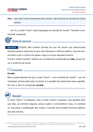 69 de 285
www.grancursosonline.com.br
LÍNGUA PORTUGUESA
Morfossintaxe do Período Simples
Prof. Elias Santana
Obs.:	
 isso não é muito importante para provas, mas costuma ser dúvida de muitos
alunos.
Em 15, o verbo “haver” está empregado em sentido de “existir”. Também é con-
siderado impessoal.
Questão 6   (CESPE) Não existem dúvidas de que lhe diziam que determinado
amante tramava contra ele ou que outro desviava o dinheiro público, mas ele sem-
pre fazia o que a mulher lhe pedia e logo se livrava daqueles homens.
A forma verbal “existem” poderia ser corretamente substituída por hão, já que ha-
ver é sinônimo de existir.
Errado.
Não se pode esquecer de que o verbo “haver” – com o sentido de “existir” – por ser
impessoal, jamais pode estar no plural. E a questão faz justamente essa sugestão.
Por isso, o item é considerado errado.
O verbo “haver” é impessoal, mas o verbo “existir” é pessoal. Isso significa dizer
que este, ao contrário daquele, possui sujeito e concordância! Caso, no exemplo
15, houvesse a substituição dos verbos, o correto seria existiam árvores espalha-
das pela estrada.
O conteúdo deste livro eletrônico é licenciado para Nome do Concurseiro(a) - 000.000.000-00, vedada, por quaisquer meios e a qualquer título,
a sua reprodução, cópia, divulgação ou distribuição, sujeitando-se aos infratores à responsabilização civil e criminal.
 