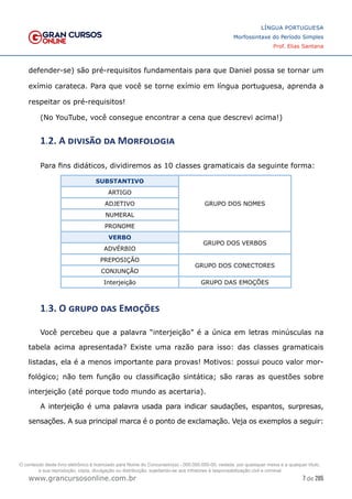 7 de 285
www.grancursosonline.com.br
LÍNGUA PORTUGUESA
Morfossintaxe do Período Simples
Prof. Elias Santana
defender-se) são pré-requisitos fundamentais para que Daniel possa se tornar um
exímio carateca. Para que você se torne exímio em língua portuguesa, aprenda a
respeitar os pré-requisitos!
(No YouTube, você consegue encontrar a cena que descrevi acima!)
1.2. A divisão da Morfologia
Para fins didáticos, dividiremos as 10 classes gramaticais da seguinte forma:
SUBSTANTIVO
GRUPO DOS NOMES
ARTIGO
ADJETIVO
NUMERAL
PRONOME
VERBO
GRUPO DOS VERBOS
ADVÉRBIO
PREPOSIÇÃO
GRUPO DOS CONECTORES
CONJUNÇÃO
Interjeição GRUPO DAS EMOÇÕES
1.3. O grupo das Emoções
Você percebeu que a palavra “interjeição” é a única em letras minúsculas na
tabela acima apresentada? Existe uma razão para isso: das classes gramaticais
listadas, ela é a menos importante para provas! Motivos: possui pouco valor mor-
fológico; não tem função ou classificação sintática; são raras as questões sobre
interjeição (até porque todo mundo as acertaria).
A interjeição é uma palavra usada para indicar saudações, espantos, surpresas,
sensações. A sua principal marca é o ponto de exclamação. Veja os exemplos a seguir:
O conteúdo deste livro eletrônico é licenciado para Nome do Concurseiro(a) - 000.000.000-00, vedada, por quaisquer meios e a qualquer título,
a sua reprodução, cópia, divulgação ou distribuição, sujeitando-se aos infratores à responsabilização civil e criminal.
 