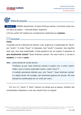 70 de 285
www.grancursosonline.com.br
LÍNGUA PORTUGUESA
Morfossintaxe do Período Simples
Prof. Elias Santana
Questão 7   (CESPE) Atualmente, há duas Américas Latinas. A primeira conta com
um bloco de países — incluindo Brasil, Argentina.
A forma verbal “há” poderia ser corretamente substituída por existem.
Certo.
A questão acima é diferente da anterior a ela. Sugere-se a substituição de “haver”
por “existir”. O verbo “haver” é impessoal, mas “existir” é pessoal. Isso significa
dizer que, com essa substituição, a frase passará a ter um sujeito. E pergunto: o
que atualmente existe? “Duas Américas Latinas”. Por esse motivo, o correto é
existem, e o item é certo.
Obs.:	
 outra dúvida de muitos alunos:
	
 “Professor, já que ‘duas Américas Latinas’ é sujeito com o verbo ‘existir’,
então o que a mesma expressão é para o verbo ‘haver’?”
	
 A tradição gramatical defende que, com “haver”, “duas Américas Latinas”
é o objeto direto. De coração, isso raramente aparece em provas. Dê mais
atenção às substituições de um verbo por outro.
Em 16 e 17, “haver” e “fazer” indicam um tempo que se passou. Também são
considerados impessoais e, por isso, devem ficar no singular.
O conteúdo deste livro eletrônico é licenciado para Nome do Concurseiro(a) - 000.000.000-00, vedada, por quaisquer meios e a qualquer título,
a sua reprodução, cópia, divulgação ou distribuição, sujeitando-se aos infratores à responsabilização civil e criminal.
 