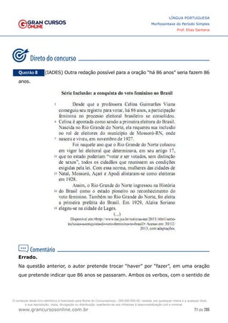 71 de 285
www.grancursosonline.com.br
LÍNGUA PORTUGUESA
Morfossintaxe do Período Simples
Prof. Elias Santana
Questão 8   (IADES) Outra redação possível para a oração “há 86 anos” seria fazem 86
anos.
Errado.
Na questão anterior, o autor pretende trocar “haver” por “fazer”, em uma oração
que pretende indicar que 86 anos se passaram. Ambos os verbos, com o sentido de
O conteúdo deste livro eletrônico é licenciado para Nome do Concurseiro(a) - 000.000.000-00, vedada, por quaisquer meios e a qualquer título,
a sua reprodução, cópia, divulgação ou distribuição, sujeitando-se aos infratores à responsabilização civil e criminal.
 