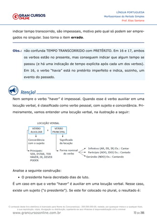 72 de 285
www.grancursosonline.com.br
LÍNGUA PORTUGUESA
Morfossintaxe do Período Simples
Prof. Elias Santana
indicar tempo transcorrido, são impessoais, motivo pelo qual só podem ser empre-
gados no singular. Isso torna o item errado.
Obs.:	
 não confunda TEMPO TRANSCORRIDO com PRETÉRITO. Em 16 e 17, ambos
os verbos estão no presente, mas conseguem indicar que algum tempo se
passou (e há uma indicação de tempo explícita após cada um dos verbos).
Em 16, o verbo “havia” está no pretérito imperfeito e indica, sozinho, um
evento do passado.
Nem sempre o verbo “haver” é impessoal. Quando esse é verbo auxiliar em uma
locução verbal, é classificado como verbo pessoal, com sujeito e concordância. Pri-
meiramente, vamos entender uma locução verbal, na ilustração a seguir:
Analise a seguinte construção:
•	 O presidente havia decretado dias de luto.
É um caso em que o verbo “haver” é auxiliar em uma locução verbal. Nesse caso,
existe um sujeito (“o presidente”). Se este for colocado no plural, o resultado é:
O conteúdo deste livro eletrônico é licenciado para Nome do Concurseiro(a) - 000.000.000-00, vedada, por quaisquer meios e a qualquer título,
a sua reprodução, cópia, divulgação ou distribuição, sujeitando-se aos infratores à responsabilização civil e criminal.
 