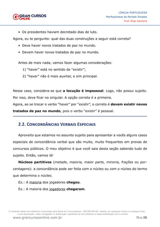 73 de 285
www.grancursosonline.com.br
LÍNGUA PORTUGUESA
Morfossintaxe do Período Simples
Prof. Elias Santana
•	 Os presidentes haviam decretado dias de luto.
Agora, eu te pergunto: qual das duas construções a seguir está correta?
•	 Deve haver novos tratados de paz no mundo.
•	 Devem haver novos tratados de paz no mundo.
Antes de mais nada, vamos fazer algumas considerações:
1) “haver” está no sentido de “existir”;
2) “haver” não é mais auxiliar, e sim principal.
Nesse caso, considera-se que a locução é impessoal. Logo, não possui sujeito.
Por isso, deve ficar no singular. A opção correta é a primeira.
Agora, ao se trocar o verbo “haver” por “existir”, o correto é devem existir novos
tratados de paz no mundo, pois o verbo “existir” é pessoal.
2.2. Concordâncias Verbais Especiais
Aproveito que estamos no assunto sujeito para apresentar a vocês alguns casos
especiais de concordância verbal que são muito, muito frequentes em provas de
concursos públicos. O meu objetivo é que você saia desta seção sabendo tudo de
sujeito. Então, vamos lá!
Núcleos partitivos (metade, maioria, maior parte, minoria, frações ou por-
centagens): a concordância pode ser feita com o núcleo ou com o núcleo do termo
que determina o núcleo.
Ex.: A maioria dos jogadores chegou.
Ex.: A maioria dos jogadores chegaram.
O conteúdo deste livro eletrônico é licenciado para Nome do Concurseiro(a) - 000.000.000-00, vedada, por quaisquer meios e a qualquer título,
a sua reprodução, cópia, divulgação ou distribuição, sujeitando-se aos infratores à responsabilização civil e criminal.
 