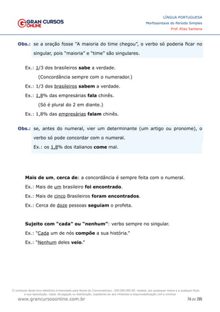 74 de 285
www.grancursosonline.com.br
LÍNGUA PORTUGUESA
Morfossintaxe do Período Simples
Prof. Elias Santana
Obs.:	
 se a oração fosse “A maioria do time chegou”, o verbo só poderia ficar no
singular, pois “maioria” e “time” são singulares.
Ex.: 1/3 dos brasileiros sabe a verdade.
(Concordância sempre com o numerador.)
Ex.: 1/3 dos brasileiros sabem a verdade.
Ex.: 1,8% das empresárias fala chinês.
(Só é plural do 2 em diante.)
Ex.: 1,8% das empresárias falam chinês.
Obs.:	
 se, antes do numeral, vier um determinante (um artigo ou pronome), o
verbo só pode concordar com o numeral.
	
 Ex.: os 1,8% dos italianos come mal.
Mais de um, cerca de: a concordância é sempre feita com o numeral.
Ex.: Mais de um brasileiro foi encontrado.
Ex.: Mais de cinco Brasileiros foram encontrados.
Ex.: Cerca de doze pessoas seguiam o profeta.
Sujeito com “cada” ou “nenhum”: verbo sempre no singular.
Ex.: “Cada um de nós compõe a sua história.”
Ex.: “Nenhum deles veio.”
O conteúdo deste livro eletrônico é licenciado para Nome do Concurseiro(a) - 000.000.000-00, vedada, por quaisquer meios e a qualquer título,
a sua reprodução, cópia, divulgação ou distribuição, sujeitando-se aos infratores à responsabilização civil e criminal.
 