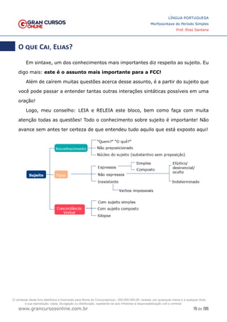 76 de 285
www.grancursosonline.com.br
LÍNGUA PORTUGUESA
Morfossintaxe do Período Simples
Prof. Elias Santana
O que Cai, Elias?
Em sintaxe, um dos conhecimentos mais importantes diz respeito ao sujeito. Eu
digo mais: este é o assunto mais importante para a FCC!
Além de caírem muitas questões acerca desse assunto, é a partir do sujeito que
você pode passar a entender tantas outras interações sintáticas possíveis em uma
oração!
Logo, meu conselho: LEIA e RELEIA este bloco, bem como faça com muita
atenção todas as questões! Todo o conhecimento sobre sujeito é importante! Não
avance sem antes ter certeza de que entendeu tudo aquilo que está exposto aqui!
O conteúdo deste livro eletrônico é licenciado para Nome do Concurseiro(a) - 000.000.000-00, vedada, por quaisquer meios e a qualquer título,
a sua reprodução, cópia, divulgação ou distribuição, sujeitando-se aos infratores à responsabilização civil e criminal.
 