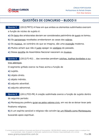 77 de 285
www.grancursosonline.com.br
LÍNGUA PORTUGUESA
Morfossintaxe do Período Simples
Prof. Elias Santana
QUESTÕES DE CONCURSO – BLOCO II
Questão 1   (2015/TRT3) A frase em que ambos os elementos sublinhados exercem
a função de núcleo do sujeito é:
a) Os bens dos aristocratas deviam ser considerados patrimônio de quem os tomou.
b) Os parisienses revoltados arrebentaram as casas dos nobres.
c) Os museus, ao contrário do que se imagina, são uma invenção moderna.
d) Muitos acham que não é justo apagar os vestígios do passado.
e) Dessa escolha da Assembleia Nacional nasceram os museus.
Questão 2   (2012/TJ-RJ) … das varandas pendiam colchas, toalhas bordadas e ou-
tros adereços.
O segmento grifado exerce na frase acima a função de
a) sujeito.
b) objeto direto.
c) objeto indireto.
d) adjunto adverbial.
e) adjunto adnominal.
Questão 3   (2011/TCE-PR) A oração sublinhada exerce a função de sujeito dentro
do seguinte período:
a) Montesquieu preferiu guiar-se pelos valores civis, em vez de se deixar levar pelo
finalismo religioso.
b) A um espírito sensível e religioso não convém ler um filósofo como Montesquieu
buscando apoio espiritual.
O conteúdo deste livro eletrônico é licenciado para Nome do Concurseiro(a) - 000.000.000-00, vedada, por quaisquer meios e a qualquer título,
a sua reprodução, cópia, divulgação ou distribuição, sujeitando-se aos infratores à responsabilização civil e criminal.
 