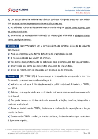 78 de 285
www.grancursosonline.com.br
LÍNGUA PORTUGUESA
Morfossintaxe do Período Simples
Prof. Elias Santana
c) Um estudo sério da história das ciências jurídicas não pode prescindir dos méto-
dos de que se vale Montesquieu em O espírito das leis.
d) As ciências humanas deveriam libertar-se da religião, assim como ocorreu com
as ciências naturais.
e) O método de Montesquieu valorizou as instituições humanas e solapou o fina-
lismo teológico e moral.
Questão 4   (2007/AUDITOR-SP) O termo sublinhado constitui o sujeito da seguinte
construção:
a) Não se encontrou uma forma definitiva de organização social.
b) É nessa condição que vivem os animais.
c) Tais delitos acabam tornando-se estímulos para a banalização das transgressões.
d) Ocorre isso por conta das reiteradas situações de impunidade.
e) Deve-se reconhecer na interdição um princípio da lei mosaica.
Questão 5   (2017/TRE-SP) A frase em que a concordância se estabelece em con-
formidade com a norma-padrão da língua é:
a) Voltados ao cultivo e à difusão da memória político-eleitoral, foi criado o CEMEL,
em 1999.
b) Dão-se com regularidade a ocorrência de visitas escolares monitoradas na sede
do tribunal.
c) Faz parte do acervo títulos eleitorais, urnas de votação, quadros, fotografias e
material audiovisual.
d) Entre as iniciativas do CEMEL, destaca-se a realização de exposições e o lança-
mento de livros.
e) O acervo do CEMEL contêm, entre outros itens, títulos de eleitor que remontam
à época do Império.
O conteúdo deste livro eletrônico é licenciado para Nome do Concurseiro(a) - 000.000.000-00, vedada, por quaisquer meios e a qualquer título,
a sua reprodução, cópia, divulgação ou distribuição, sujeitando-se aos infratores à responsabilização civil e criminal.
 