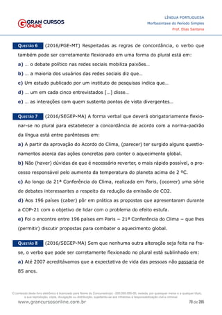 79 de 285
www.grancursosonline.com.br
LÍNGUA PORTUGUESA
Morfossintaxe do Período Simples
Prof. Elias Santana
Questão 6   (2016/PGE-MT) Respeitadas as regras de concordância, o verbo que
também pode ser corretamente flexionado em uma forma do plural está em:
a) … o debate político nas redes sociais mobiliza paixões…
b) … a maioria dos usuários das redes sociais diz que…
c) Um estudo publicado por um instituto de pesquisas indica que…
d) … um em cada cinco entrevistados […] disse…
e) … as interações com quem sustenta pontos de vista divergentes…
Questão 7   (2016/SEGEP-MA) A forma verbal que deverá obrigatoriamente flexio-
nar-se no plural para estabelecer a concordância de acordo com a norma-padrão
da língua está entre parênteses em:
a) A partir da aprovação do Acordo do Clima, (parecer) ter surgido alguns questio-
namentos acerca das ações concretas para conter o aquecimento global.
b) Não (haver) dúvidas de que é necessário reverter, o mais rápido possível, o pro-
cesso responsável pelo aumento da temperatura do planeta acima de 2 ºC.
c) Ao longo da 21ª Conferência do Clima, realizada em Paris, (ocorrer) uma série
de debates interessantes a respeito da redução da emissão de CO2.
d) Aos 196 países (caber) pôr em prática as propostas que apresentaram durante
a COP-21 com o objetivo de lidar com o problema do efeito estufa.
e) Foi o encontro entre 196 países em Paris − 21ª Conferência do Clima − que lhes
(permitir) discutir propostas para combater o aquecimento global.
Questão 8   (2016/SEGEP-MA) Sem que nenhuma outra alteração seja feita na fra-
se, o verbo que pode ser corretamente flexionado no plural está sublinhado em:
a) Até 2007 acreditávamos que a expectativa de vida das pessoas não passaria de
85 anos.
O conteúdo deste livro eletrônico é licenciado para Nome do Concurseiro(a) - 000.000.000-00, vedada, por quaisquer meios e a qualquer título,
a sua reprodução, cópia, divulgação ou distribuição, sujeitando-se aos infratores à responsabilização civil e criminal.
 