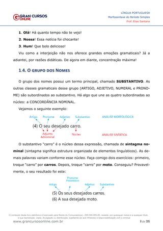 8 de 285
www.grancursosonline.com.br
LÍNGUA PORTUGUESA
Morfossintaxe do Período Simples
Prof. Elias Santana
1. Olá! Há quanto tempo não te vejo!
2. Nossa! Essa notícia foi chocante!
3. Hum! Que bolo delicioso!
Viu como a interjeição não nos oferece grandes emoções gramaticais? Já a
adiantei, por razões didáticas. De agora em diante, concentração máxima!
1.4. O grupo dos Nomes
O grupo dos nomes possui um termo principal, chamado SUBSTANTIVO. As
outras classes gramaticais desse grupo (ARTIGO, ADJETIVO, NUMERAL e PRONO-
ME) são subordinados ao substantivo. Há algo que une as quatro subordinadas ao
núcleo: a CONCORDÂNCIA NOMINAL.
Vejamos o seguinte exemplo:
O substantivo “carro” é o núcleo dessa expressão, chamada de sintagma no-
minal (sintagma significa estrutura organizada de elementos linguísticos). As de-
mais palavras variam conforme esse núcleo. Faça comigo dois exercícios: primeiro,
troque “carro” por carros. Depois, troque “carro” por moto. Conseguiu? Provavel-
mente, o seu resultado foi este:
O conteúdo deste livro eletrônico é licenciado para Nome do Concurseiro(a) - 000.000.000-00, vedada, por quaisquer meios e a qualquer título,
a sua reprodução, cópia, divulgação ou distribuição, sujeitando-se aos infratores à responsabilização civil e criminal.
 