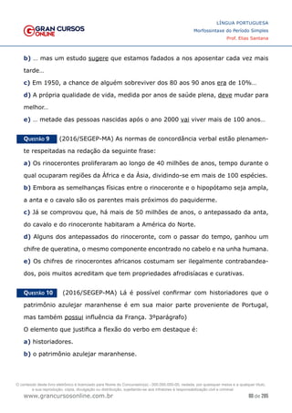 80 de 285
www.grancursosonline.com.br
LÍNGUA PORTUGUESA
Morfossintaxe do Período Simples
Prof. Elias Santana
b) … mas um estudo sugere que estamos fadados a nos aposentar cada vez mais
tarde…
c) Em 1950, a chance de alguém sobreviver dos 80 aos 90 anos era de 10%…
d) A própria qualidade de vida, medida por anos de saúde plena, deve mudar para
melhor…
e) … metade das pessoas nascidas após o ano 2000 vai viver mais de 100 anos…
Questão 9   (2016/SEGEP-MA) As normas de concordância verbal estão plenamen-
te respeitadas na redação da seguinte frase:
a) Os rinocerontes proliferaram ao longo de 40 milhões de anos, tempo durante o
qual ocuparam regiões da África e da Ásia, dividindo-se em mais de 100 espécies.
b) Embora as semelhanças físicas entre o rinoceronte e o hipopótamo seja ampla,
a anta e o cavalo são os parentes mais próximos do paquiderme.
c) Já se comprovou que, há mais de 50 milhões de anos, o antepassado da anta,
do cavalo e do rinoceronte habitaram a América do Norte.
d) Alguns dos antepassados do rinoceronte, com o passar do tempo, ganhou um
chifre de queratina, o mesmo componente encontrado no cabelo e na unha humana.
e) Os chifres de rinocerontes africanos costumam ser ilegalmente contrabandea-
dos, pois muitos acreditam que tem propriedades afrodisíacas e curativas.
Questão 10   (2016/SEGEP-MA) Lá é possível confirmar com historiadores que o
patrimônio azulejar maranhense é em sua maior parte proveniente de Portugal,
mas também possui influência da França. 3ºparágrafo)
O elemento que justifica a flexão do verbo em destaque é:
a) historiadores.
b) o patrimônio azulejar maranhense.
O conteúdo deste livro eletrônico é licenciado para Nome do Concurseiro(a) - 000.000.000-00, vedada, por quaisquer meios e a qualquer título,
a sua reprodução, cópia, divulgação ou distribuição, sujeitando-se aos infratores à responsabilização civil e criminal.
 