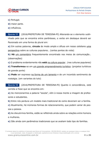 81 de 285
www.grancursosonline.com.br
LÍNGUA PORTUGUESA
Morfossintaxe do Período Simples
Prof. Elias Santana
c) Portugal.
d) maior parte.
e) influência.
Questão 11   (2016/PREFEITURA DE TERESINA-PI) Alterando-se o elemento subli-
nhado pelo que se encontra entre parênteses, o verbo em destaque deverá ser
flexionado em uma forma do plural em:
a) Em outras palavras, circula de modo amplo e difuso em nosso cotidiano uma
perspectiva sobre as culturas populares… (certos pontos de vista)
b) Há um comentário frequentemente encontrado nos meios de comunicação…
(observações)
c) O problema evidentemente não está na cultura popular… (nas culturas populares)
d) Transformou-se em um grande empreendimento turístico. (projetos turísticos
de grande porte)
e) Pode ser expresso na forma de um lamento e de um incontido sentimento de
nostalgia. (em variantes do luto)
Questão 12   (2016/PREFEITURA DE TERESINA-PI) Quanto à concordância, está
correta a frase que se encontra em:
a) Ao mencionarmos a palavra “escola”, vêm à nossa mente a imagem de profes-
sores e estudantes.
b) Entre nós perdura um modelo mais tradicional de como deveriam ser a família.
c) Atualmente, há inúmeras formas de relacionamento, que podem variar de pes-
soa a pessoa.
d) Ao discutirmos família, estão se refletindo ainda sobre as relações entre homens
e mulheres.
e) São ainda com parâmetros tradicionais que se avaliam todo tipo de famílias.
O conteúdo deste livro eletrônico é licenciado para Nome do Concurseiro(a) - 000.000.000-00, vedada, por quaisquer meios e a qualquer título,
a sua reprodução, cópia, divulgação ou distribuição, sujeitando-se aos infratores à responsabilização civil e criminal.
 