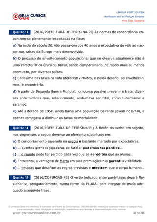 82 de 285
www.grancursosonline.com.br
LÍNGUA PORTUGUESA
Morfossintaxe do Período Simples
Prof. Elias Santana
Questão 13   (2016/PREFEITURA DE TERESINA-PI) As normas de concordância en-
contram-se plenamente respeitadas na frase:
a) No início do século 20, não passavam dos 40 anos a expectativa de vida ao nas-
cer nos países da Europa mais desenvolvida.
b) O processo de envelhecimento populacional que se observa atualmente não é
uma característica única do Brasil, sendo compartilhado, de modo mais ou menos
acentuado, por diversos países.
c) Cada uma das fases da vida oferecem virtudes, e nosso desafio, ao envelhecer-
mos, é encontrá-la.
d) A partir da Segunda Guerra Mundial, tornou-se possível prevenir e tratar diver-
sas enfermidades que, anteriormente, costumava ser fatal, como tuberculose e
sarampo.
e) Até a década de 1950, ainda havia uma população bastante jovem no Brasil, e
apenas começava a diminuir as taxas de mortalidade.
Questão 14   (2016/PREFEITURA DE TERESINA-PI) A flexão do verbo em negrito,
nos segmentos a seguir, deve-se ao elemento sublinhado em:
a) O comportamento esperado na escola é bastante marcado por expectativas.
b) … quantas grandes jogadoras de futebol podemos ter perdido…
c) … o mundo pode ter perdido cada vez que se acreditou que as alunas…
d) Entretanto, a vantagem de Marta em suas premiações não garantiu visibilidade…
e) … pessoas que desafiam as regras previstas e mostram que o corpo humano…
Questão 15   (2016/COPERGÁS-PE) O verbo indicado entre parênteses deverá fle-
xionar-se, obrigatoriamente, numa forma do PLURAL para integrar de modo ade-
quado a seguinte frase:
O conteúdo deste livro eletrônico é licenciado para Nome do Concurseiro(a) - 000.000.000-00, vedada, por quaisquer meios e a qualquer título,
a sua reprodução, cópia, divulgação ou distribuição, sujeitando-se aos infratores à responsabilização civil e criminal.
 