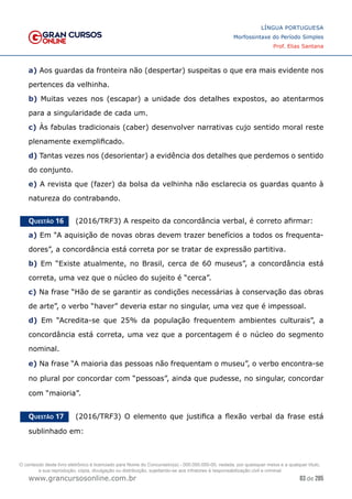 83 de 285
www.grancursosonline.com.br
LÍNGUA PORTUGUESA
Morfossintaxe do Período Simples
Prof. Elias Santana
a) Aos guardas da fronteira não (despertar) suspeitas o que era mais evidente nos
pertences da velhinha.
b) Muitas vezes nos (escapar) a unidade dos detalhes expostos, ao atentarmos
para a singularidade de cada um.
c) Às fabulas tradicionais (caber) desenvolver narrativas cujo sentido moral reste
plenamente exemplificado.
d) Tantas vezes nos (desorientar) a evidência dos detalhes que perdemos o sentido
do conjunto.
e) A revista que (fazer) da bolsa da velhinha não esclarecia os guardas quanto à
natureza do contrabando.
Questão 16   (2016/TRF3) A respeito da concordância verbal, é correto afirmar:
a) Em “A aquisição de novas obras devem trazer benefícios a todos os frequenta-
dores”, a concordância está correta por se tratar de expressão partitiva.
b) Em “Existe atualmente, no Brasil, cerca de 60 museus”, a concordância está
correta, uma vez que o núcleo do sujeito é “cerca”.
c) Na frase “Hão de se garantir as condições necessárias à conservação das obras
de arte”, o verbo “haver” deveria estar no singular, uma vez que é impessoal.
d) Em “Acredita-se que 25% da população frequentem ambientes culturais”, a
concordância está correta, uma vez que a porcentagem é o núcleo do segmento
nominal.
e) Na frase “A maioria das pessoas não frequentam o museu”, o verbo encontra-se
no plural por concordar com “pessoas”, ainda que pudesse, no singular, concordar
com “maioria”.
Questão 17   (2016/TRF3) O elemento que justifica a flexão verbal da frase está
sublinhado em:
O conteúdo deste livro eletrônico é licenciado para Nome do Concurseiro(a) - 000.000.000-00, vedada, por quaisquer meios e a qualquer título,
a sua reprodução, cópia, divulgação ou distribuição, sujeitando-se aos infratores à responsabilização civil e criminal.
 