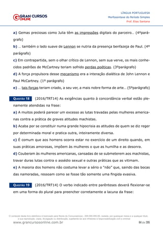 84 de 285
www.grancursosonline.com.br
LÍNGUA PORTUGUESA
Morfossintaxe do Período Simples
Prof. Elias Santana
a) Gemas preciosas como Julia têm as impressões digitais do parceiro… (4ºpará-
grafo)
b) … também o lado suave de Lennon se nutria da presença benfazeja de Paul. (4º
parágrafo)
c) Em contrapartida, sem o olhar crítico de Lennon, sem sua verve, os mais conhe-
cidos padrões de McCartney teriam sofrido perdas poéticas. (3ºparágrafo)
d) A força propulsora desse mecanismo era a interação dialética de John Lennon e
Paul McCartney. (1º parágrafo)
e) … tais forças teriam criado, a seu ver, a mais nobre forma de arte… (5ºparágrafo)
Questão 18   (2016/TRT14) As exigências quanto à concordância verbal estão ple-
namente atendidas na frase:
a) A muitos poderá parecer um excesso as lutas travadas pelas mulheres america-
nas contra a prática de graves atitudes machistas.
b) Acaba por se constituir numa grande hipocrisia as atitudes de quem se diz reger
por determinada moral e pratica outra, inteiramente diversa.
c) É comum que aos homens ocorra estar no exercício de um direito quando, em
suas práticas amorosas, impõem às mulheres o que as humilha e as desonra.
d) Couberam às mulheres americanas, cansadas de se submeterem aos machistas,
travar duras lutas contra o assédio sexual e outras práticas que as vitimam.
e) A maioria dos homens não costuma levar a sério o “não” que, saindo das bocas
das namoradas, ressoam como se fosse tão somente uma fingida evasiva.
Questão 19   (2016/TRT14) O verbo indicado entre parênteses deverá flexionar-se
em uma forma do plural para preencher corretamente a lacuna da frase:
O conteúdo deste livro eletrônico é licenciado para Nome do Concurseiro(a) - 000.000.000-00, vedada, por quaisquer meios e a qualquer título,
a sua reprodução, cópia, divulgação ou distribuição, sujeitando-se aos infratores à responsabilização civil e criminal.
 