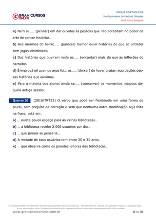 85 de 285
www.grancursosonline.com.br
LÍNGUA PORTUGUESA
Morfossintaxe do Período Simples
Prof. Elias Santana
a) Nem se…… (pensar) em dar ouvidos às pessoas que não acreditam no poder da
arte de contar histórias.
b) Aos meninos do bairro…… (parecer) melhor ouvir histórias do que se entreter
com jogos eletrônicos.
c) Das histórias que ouviram nada os…… (encantar) mais do que as inflexões do
narrador.
d) É improvável que nos anos futuros…… (deixar) de haver gratas recordações des-
sas histórias que ouvimos.
e) Para a maioria dos alunos ainda se…… (conservar) os momentos mágicos da-
quela antiga sessão.
Questão 20   (2016/TRT23) O verbo que pode ser flexionado em uma forma do
plural, sem prejuízo da correção e sem que nenhuma outra modificação seja feita
na frase, está em:
a) … existe pouco espaço para as velhas bibliotecas…
b) … a biblioteca recebe 2.000 usuários por dia…
c) … que jamais se pensaria…
d) A metade de seus usuários tem entre 25 e 35 anos.
e) … que observa como os grandes leitores das bibliotecas…
O conteúdo deste livro eletrônico é licenciado para Nome do Concurseiro(a) - 000.000.000-00, vedada, por quaisquer meios e a qualquer título,
a sua reprodução, cópia, divulgação ou distribuição, sujeitando-se aos infratores à responsabilização civil e criminal.
 