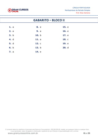 86 de 285
www.grancursosonline.com.br
LÍNGUA PORTUGUESA
Morfossintaxe do Período Simples
Prof. Elias Santana
GABARITO – BLOCO II
1.	 a
2.	 a
3.	 b
4.	 d
5.	 d
6.	 b
7.	 a
8.	 e
9.	 a
10.	 b
11.	 a
12.	 c
13.	 b
14.	 e
15.	 e
16.	 e
17.	 e
18.	 c
19.	 e
20.	 d
O conteúdo deste livro eletrônico é licenciado para Nome do Concurseiro(a) - 000.000.000-00, vedada, por quaisquer meios e a qualquer título,
a sua reprodução, cópia, divulgação ou distribuição, sujeitando-se aos infratores à responsabilização civil e criminal.
 