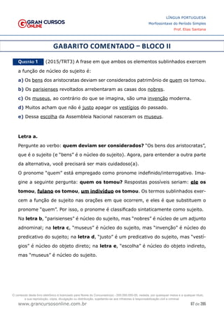 87 de 285
www.grancursosonline.com.br
LÍNGUA PORTUGUESA
Morfossintaxe do Período Simples
Prof. Elias Santana
GABARITO COMENTADO – BLOCO II
Questão 1   (2015/TRT3) A frase em que ambos os elementos sublinhados exercem
a função de núcleo do sujeito é:
a) Os bens dos aristocratas deviam ser considerados patrimônio de quem os tomou.
b) Os parisienses revoltados arrebentaram as casas dos nobres.
c) Os museus, ao contrário do que se imagina, são uma invenção moderna.
d) Muitos acham que não é justo apagar os vestígios do passado.
e) Dessa escolha da Assembleia Nacional nasceram os museus.
Letra a.
Pergunte ao verbo: quem deviam ser considerados? “Os bens dos aristocratas”,
que é o sujeito (e “bens” é o núcleo do sujeito). Agora, para entender a outra parte
da alternativa, você precisará ser mais cuidadoso(a).
O pronome “quem” está empregado como pronome indefinido/interrogativo. Ima-
gine a seguinte pergunta: quem os tomou? Respostas possíveis seriam: ele os
tomou, fulano os tomou, um indivíduo os tomou. Os termos sublinhados exer-
cem a função de sujeito nas orações em que ocorrem, e eles é que substituem o
pronome “quem”. Por isso, o pronome é classificado sintaticamente como sujeito.
Na letra b, “parisienses” é núcleo do sujeito, mas “nobres” é núcleo de um adjunto
adnominal; na letra c, “museus” é núcleo do sujeito, mas “invenção” é núcleo do
predicativo do sujeito; na letra d, “justo” é um predicativo do sujeito, mas “vestí-
gios” é núcleo do objeto direto; na letra e, “escolha” é núcleo do objeto indireto,
mas “museus” é núcleo do sujeito.
O conteúdo deste livro eletrônico é licenciado para Nome do Concurseiro(a) - 000.000.000-00, vedada, por quaisquer meios e a qualquer título,
a sua reprodução, cópia, divulgação ou distribuição, sujeitando-se aos infratores à responsabilização civil e criminal.
 