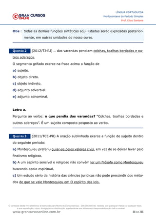 88 de 285
www.grancursosonline.com.br
LÍNGUA PORTUGUESA
Morfossintaxe do Período Simples
Prof. Elias Santana
Obs.:	
 todas as demais funções sintáticas aqui listadas serão explicadas posterior-
mente, em outras unidades do nosso curso.
Questão 2   (2012/TJ-RJ) … das varandas pendiam colchas, toalhas bordadas e ou-
tros adereços.
O segmento grifado exerce na frase acima a função de
a) sujeito.
b) objeto direto.
c) objeto indireto.
d) adjunto adverbial.
e) adjunto adnominal.
Letra a.
Pergunte ao verbo: o que pendia das varandas? “Colchas, toalhas bordadas e
outros adereços”. É um sujeito composto posposto ao verbo.
Questão 3   (2011/TCE-PR) A oração sublinhada exerce a função de sujeito dentro
do seguinte período:
a) Montesquieu preferiu guiar-se pelos valores civis, em vez de se deixar levar pelo
finalismo religioso.
b) A um espírito sensível e religioso não convém ler um filósofo como Montesquieu
buscando apoio espiritual.
c) Um estudo sério da história das ciências jurídicas não pode prescindir dos méto-
dos de que se vale Montesquieu em O espírito das leis.
O conteúdo deste livro eletrônico é licenciado para Nome do Concurseiro(a) - 000.000.000-00, vedada, por quaisquer meios e a qualquer título,
a sua reprodução, cópia, divulgação ou distribuição, sujeitando-se aos infratores à responsabilização civil e criminal.
 
