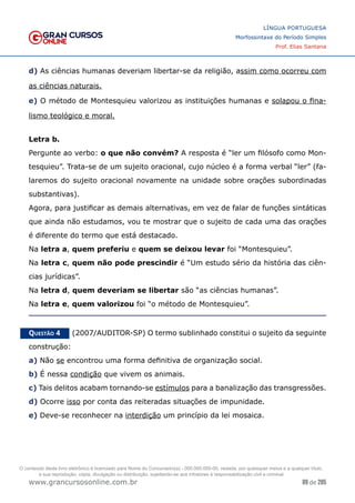 89 de 285
www.grancursosonline.com.br
LÍNGUA PORTUGUESA
Morfossintaxe do Período Simples
Prof. Elias Santana
d) As ciências humanas deveriam libertar-se da religião, assim como ocorreu com
as ciências naturais.
e) O método de Montesquieu valorizou as instituições humanas e solapou o fina-
lismo teológico e moral.
Letra b.
Pergunte ao verbo: o que não convém? A resposta é “ler um filósofo como Mon-
tesquieu”. Trata-se de um sujeito oracional, cujo núcleo é a forma verbal “ler” (fa-
laremos do sujeito oracional novamente na unidade sobre orações subordinadas
substantivas).
Agora, para justificar as demais alternativas, em vez de falar de funções sintáticas
que ainda não estudamos, vou te mostrar que o sujeito de cada uma das orações
é diferente do termo que está destacado.
Na letra a, quem preferiu e quem se deixou levar foi “Montesquieu”.
Na letra c, quem não pode prescindir é “Um estudo sério da história das ciên-
cias jurídicas”.
Na letra d, quem deveriam se libertar são “as ciências humanas”.
Na letra e, quem valorizou foi “o método de Montesquieu”.
Questão 4   (2007/AUDITOR-SP) O termo sublinhado constitui o sujeito da seguinte
construção:
a) Não se encontrou uma forma definitiva de organização social.
b) É nessa condição que vivem os animais.
c) Tais delitos acabam tornando-se estímulos para a banalização das transgressões.
d) Ocorre isso por conta das reiteradas situações de impunidade.
e) Deve-se reconhecer na interdição um princípio da lei mosaica.
O conteúdo deste livro eletrônico é licenciado para Nome do Concurseiro(a) - 000.000.000-00, vedada, por quaisquer meios e a qualquer título,
a sua reprodução, cópia, divulgação ou distribuição, sujeitando-se aos infratores à responsabilização civil e criminal.
 