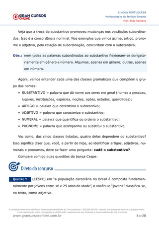 9 de 285
www.grancursosonline.com.br
LÍNGUA PORTUGUESA
Morfossintaxe do Período Simples
Prof. Elias Santana
Veja que a troca do substantivo promoveu mudanças nos vocábulos subordina-
dos. Isso é a concordância nominal. Nos exemplos que vimos acima, artigo, prono-
me e adjetivo, pela relação de subordinação, concordam com o substantivo.
Obs.:	
 nem todas as palavras subordinadas ao substantivo flexionam-se obrigato-
riamente em gênero e número. Algumas, apenas em gênero; outras, apenas
em número.
Agora, vamos entender cada uma das classes gramaticais que compõem o gru-
po dos nomes:
•	 SUBSTANTIVO = palavra que dá nome aos seres em geral (nomes a pessoas,
lugares, instituições, espécies, noções, ações, estados, qualidades);
•	 ARTIGO = palavra que determina o substantivo;
•	 ADJETIVO = palavra que caracteriza o substantivo;
•	 NUMERAL = palavra que quantifica ou ordena o substantivo;
•	 PRONOME = palavra que acompanha ou substitui o substantivo.
Viu como, das cinco classes listadas, quatro delas dependem do substantivo?
Isso significa dizer que, você, a partir de hoje, ao identificar artigos, adjetivos, nu-
merais e pronomes, deve se fazer uma pergunta: cadê o substantivo?
Compare comigo duas questões da banca Cespe:
Questão 1   (CESPE) em “a população carcerária no Brasil é composta fundamen-
talmente por jovens entre 18 e 29 anos de idade”, o vocábulo “jovens” classifica-se,
no texto, como adjetivo.
O conteúdo deste livro eletrônico é licenciado para Nome do Concurseiro(a) - 000.000.000-00, vedada, por quaisquer meios e a qualquer título,
a sua reprodução, cópia, divulgação ou distribuição, sujeitando-se aos infratores à responsabilização civil e criminal.
 