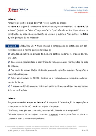 90 de 285
www.grancursosonline.com.br
LÍNGUA PORTUGUESA
Morfossintaxe do Período Simples
Prof. Elias Santana
Letra d.
Pergunte ao verbo: o que ocorre? “Isso”, sujeito da oração.
Na letra a, o sujeito é “uma forma definitiva de organização social”; na letra b, “os
animais” (sujeito de “vivem”/ veja que “é” e “que” são elementos dispensáveis na
construção, ou seja, são expletivos); na letra c, o sujeito é “tais delitos; na letra
e, “um princípio da lei mosaica”.
Questão 5   (2017/TRE-SP) A frase em que a concordância se estabelece em con-
formidade com a norma-padrão da língua é:
a) Voltados ao cultivo e à difusão da memória político-eleitoral, foi criado o CEMEL,
em 1999.
b) Dão-se com regularidade a ocorrência de visitas escolares monitoradas na sede
do tribunal.
c) Faz parte do acervo títulos eleitorais, urnas de votação, quadros, fotografias e
material audiovisual.
d) Entre as iniciativas do CEMEL, destaca-se a realização de exposições e o lança-
mento de livros.
e) O acervo do CEMEL contêm, entre outros itens, títulos de eleitor que remontam
à época do Império.
Letra d.
Pergunte ao verbo: o que se destaca? A resposta é “a realização de exposições e
o lançamento de livros”, que é um sujeito composto.
“Professor, mas, por ser composto, o verbo não deveria estar no plural?”
Cuidado: quando há um sujeito composto posposto, o verbo pode ficar no plural ou
concordar com o termo mais próximo.
O conteúdo deste livro eletrônico é licenciado para Nome do Concurseiro(a) - 000.000.000-00, vedada, por quaisquer meios e a qualquer título,
a sua reprodução, cópia, divulgação ou distribuição, sujeitando-se aos infratores à responsabilização civil e criminal.
 