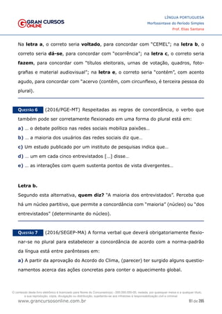 91 de 285
www.grancursosonline.com.br
LÍNGUA PORTUGUESA
Morfossintaxe do Período Simples
Prof. Elias Santana
Na letra a, o correto seria voltado, para concordar com “CEMEL”; na letra b, o
correto seria dá-se, para concordar com “ocorrência”; na letra c, o correto seria
fazem, para concordar com “títulos eleitorais, urnas de votação, quadros, foto-
grafias e material audiovisual”; na letra e, o correto seria “contém”, com acento
agudo, para concordar com “acervo (contêm, com circunflexo, é terceira pessoa do
plural).
Questão 6   (2016/PGE-MT) Respeitadas as regras de concordância, o verbo que
também pode ser corretamente flexionado em uma forma do plural está em:
a) … o debate político nas redes sociais mobiliza paixões…
b) … a maioria dos usuários das redes sociais diz que…
c) Um estudo publicado por um instituto de pesquisas indica que…
d) … um em cada cinco entrevistados […] disse…
e) … as interações com quem sustenta pontos de vista divergentes…
Letra b.
Segundo esta alternativa, quem diz? “A maioria dos entrevistados”. Perceba que
há um núcleo partitivo, que permite a concordância com “maioria” (núcleo) ou “dos
entrevistados” (determinante do núcleo).
Questão 7   (2016/SEGEP-MA) A forma verbal que deverá obrigatoriamente flexio-
nar-se no plural para estabelecer a concordância de acordo com a norma-padrão
da língua está entre parênteses em:
a) A partir da aprovação do Acordo do Clima, (parecer) ter surgido alguns questio-
namentos acerca das ações concretas para conter o aquecimento global.
O conteúdo deste livro eletrônico é licenciado para Nome do Concurseiro(a) - 000.000.000-00, vedada, por quaisquer meios e a qualquer título,
a sua reprodução, cópia, divulgação ou distribuição, sujeitando-se aos infratores à responsabilização civil e criminal.
 