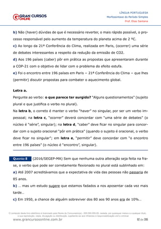 92 de 285
www.grancursosonline.com.br
LÍNGUA PORTUGUESA
Morfossintaxe do Período Simples
Prof. Elias Santana
b) Não (haver) dúvidas de que é necessário reverter, o mais rápido possível, o pro-
cesso responsável pelo aumento da temperatura do planeta acima de 2 ºC.
c) Ao longo da 21ª Conferência do Clima, realizada em Paris, (ocorrer) uma série
de debates interessantes a respeito da redução da emissão de CO2.
d) Aos 196 países (caber) pôr em prática as propostas que apresentaram durante
a COP-21 com o objetivo de lidar com o problema do efeito estufa.
e) Foi o encontro entre 196 países em Paris − 21ª Conferência do Clima − que lhes
(permitir) discutir propostas para combater o aquecimento global.
Letra a.
Pergunte ao verbo: o que parece ter surgido? “Alguns questionamentos” (sujeito
plural e que justifica o verbo no plural).
Na letra b, o correto é manter o verbo “haver” no singular, por ser um verbo im-
pessoal; na letra c, “ocorrer” deverá concordar com “uma série de debates” (o
núcleo é “série”, singular); na letra d, “caber” deve ficar no singular para concor-
dar com o sujeito oracional “pôr em prática” (quando o sujeito é oracional, o verbo
deve ficar no singular”; em letra e, “permitir” deve concordar com “o encontro
entre 196 países” (o núcleo é “encontro”, singular).
Questão 8   (2016/SEGEP-MA) Sem que nenhuma outra alteração seja feita na fra-
se, o verbo que pode ser corretamente flexionado no plural está sublinhado em:
a) Até 2007 acreditávamos que a expectativa de vida das pessoas não passaria de
85 anos.
b) … mas um estudo sugere que estamos fadados a nos aposentar cada vez mais
tarde…
c) Em 1950, a chance de alguém sobreviver dos 80 aos 90 anos era de 10%…
O conteúdo deste livro eletrônico é licenciado para Nome do Concurseiro(a) - 000.000.000-00, vedada, por quaisquer meios e a qualquer título,
a sua reprodução, cópia, divulgação ou distribuição, sujeitando-se aos infratores à responsabilização civil e criminal.
 