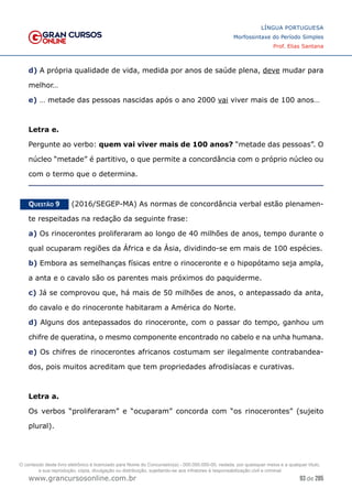 93 de 285
www.grancursosonline.com.br
LÍNGUA PORTUGUESA
Morfossintaxe do Período Simples
Prof. Elias Santana
d) A própria qualidade de vida, medida por anos de saúde plena, deve mudar para
melhor…
e) … metade das pessoas nascidas após o ano 2000 vai viver mais de 100 anos…
Letra e.
Pergunte ao verbo: quem vai viver mais de 100 anos? “metade das pessoas”. O
núcleo “metade” é partitivo, o que permite a concordância com o próprio núcleo ou
com o termo que o determina.
Questão 9   (2016/SEGEP-MA) As normas de concordância verbal estão plenamen-
te respeitadas na redação da seguinte frase:
a) Os rinocerontes proliferaram ao longo de 40 milhões de anos, tempo durante o
qual ocuparam regiões da África e da Ásia, dividindo-se em mais de 100 espécies.
b) Embora as semelhanças físicas entre o rinoceronte e o hipopótamo seja ampla,
a anta e o cavalo são os parentes mais próximos do paquiderme.
c) Já se comprovou que, há mais de 50 milhões de anos, o antepassado da anta,
do cavalo e do rinoceronte habitaram a América do Norte.
d) Alguns dos antepassados do rinoceronte, com o passar do tempo, ganhou um
chifre de queratina, o mesmo componente encontrado no cabelo e na unha humana.
e) Os chifres de rinocerontes africanos costumam ser ilegalmente contrabandea-
dos, pois muitos acreditam que tem propriedades afrodisíacas e curativas.
Letra a.
Os verbos “proliferaram” e “ocuparam” concorda com “os rinocerontes” (sujeito
plural).
O conteúdo deste livro eletrônico é licenciado para Nome do Concurseiro(a) - 000.000.000-00, vedada, por quaisquer meios e a qualquer título,
a sua reprodução, cópia, divulgação ou distribuição, sujeitando-se aos infratores à responsabilização civil e criminal.
 