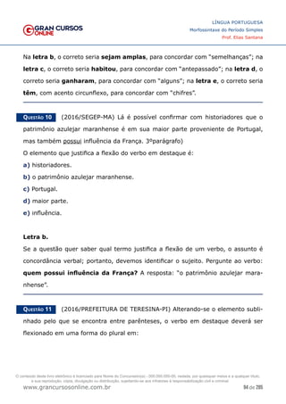 94 de 285
www.grancursosonline.com.br
LÍNGUA PORTUGUESA
Morfossintaxe do Período Simples
Prof. Elias Santana
Na letra b, o correto seria sejam amplas, para concordar com “semelhanças”; na
letra c, o correto seria habitou, para concordar com “antepassado”; na letra d, o
correto seria ganharam, para concordar com “alguns”; na letra e, o correto seria
têm, com acento circunflexo, para concordar com “chifres”.
Questão 10   (2016/SEGEP-MA) Lá é possível confirmar com historiadores que o
patrimônio azulejar maranhense é em sua maior parte proveniente de Portugal,
mas também possui influência da França. 3ºparágrafo)
O elemento que justifica a flexão do verbo em destaque é:
a) historiadores.
b) o patrimônio azulejar maranhense.
c) Portugal.
d) maior parte.
e) influência.
Letra b.
Se a questão quer saber qual termo justifica a flexão de um verbo, o assunto é
concordância verbal; portanto, devemos identificar o sujeito. Pergunte ao verbo:
quem possui influência da França? A resposta: “o patrimônio azulejar mara-
nhense”.
Questão 11   (2016/PREFEITURA DE TERESINA-PI) Alterando-se o elemento subli-
nhado pelo que se encontra entre parênteses, o verbo em destaque deverá ser
flexionado em uma forma do plural em:
O conteúdo deste livro eletrônico é licenciado para Nome do Concurseiro(a) - 000.000.000-00, vedada, por quaisquer meios e a qualquer título,
a sua reprodução, cópia, divulgação ou distribuição, sujeitando-se aos infratores à responsabilização civil e criminal.
 