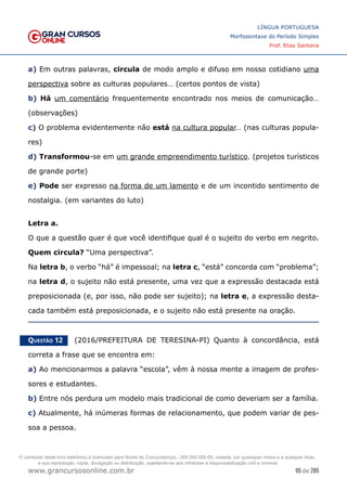 95 de 285
www.grancursosonline.com.br
LÍNGUA PORTUGUESA
Morfossintaxe do Período Simples
Prof. Elias Santana
a) Em outras palavras, circula de modo amplo e difuso em nosso cotidiano uma
perspectiva sobre as culturas populares… (certos pontos de vista)
b) Há um comentário frequentemente encontrado nos meios de comunicação…
(observações)
c) O problema evidentemente não está na cultura popular… (nas culturas popula-
res)
d) Transformou-se em um grande empreendimento turístico. (projetos turísticos
de grande porte)
e) Pode ser expresso na forma de um lamento e de um incontido sentimento de
nostalgia. (em variantes do luto)
Letra a.
O que a questão quer é que você identifique qual é o sujeito do verbo em negrito.
Quem circula? “Uma perspectiva”.
Na letra b, o verbo “há” é impessoal; na letra c, “está” concorda com “problema”;
na letra d, o sujeito não está presente, uma vez que a expressão destacada está
preposicionada (e, por isso, não pode ser sujeito); na letra e, a expressão desta-
cada também está preposicionada, e o sujeito não está presente na oração.
Questão 12   (2016/PREFEITURA DE TERESINA-PI) Quanto à concordância, está
correta a frase que se encontra em:
a) Ao mencionarmos a palavra “escola”, vêm à nossa mente a imagem de profes-
sores e estudantes.
b) Entre nós perdura um modelo mais tradicional de como deveriam ser a família.
c) Atualmente, há inúmeras formas de relacionamento, que podem variar de pes-
soa a pessoa.
O conteúdo deste livro eletrônico é licenciado para Nome do Concurseiro(a) - 000.000.000-00, vedada, por quaisquer meios e a qualquer título,
a sua reprodução, cópia, divulgação ou distribuição, sujeitando-se aos infratores à responsabilização civil e criminal.
 