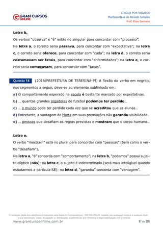97 de 285
www.grancursosonline.com.br
LÍNGUA PORTUGUESA
Morfossintaxe do Período Simples
Prof. Elias Santana
Letra b.
Os verbos “observa” e “é” estão no singular para concordar com “processo”.
Na letra a, o correto seria passava, para concordar com “expectativa”; na letra
c, o correto seria oferece, para concordar com “cada”; na letra d, o correto seria
costumavam ser fatais, para concordar com “enfermidades”; na letra e, o cor-
reto seria começavam, para concordar com “taxas”.
Questão 14   (2016/PREFEITURA DE TERESINA-PI) A flexão do verbo em negrito,
nos segmentos a seguir, deve-se ao elemento sublinhado em:
a) O comportamento esperado na escola é bastante marcado por expectativas.
b) … quantas grandes jogadoras de futebol podemos ter perdido…
c) … o mundo pode ter perdido cada vez que se acreditou que as alunas…
d) Entretanto, a vantagem de Marta em suas premiações não garantiu visibilidade…
e) … pessoas que desafiam as regras previstas e mostram que o corpo humano…
Letra e.
O verbo “mostram” está no plural para concordar com “pessoas” (bem como o ver-
bo “desafiam”).
Na letra a, “é” concorda com “comportamento”; na letra b, “podemos” possui sujei-
to elíptico (nós); na letra c, o sujeito é indeterminado (será mais inteligível quando
estudarmos a partícula SE); na letra d, “garantiu” concorda com “vantagem”.
O conteúdo deste livro eletrônico é licenciado para Nome do Concurseiro(a) - 000.000.000-00, vedada, por quaisquer meios e a qualquer título,
a sua reprodução, cópia, divulgação ou distribuição, sujeitando-se aos infratores à responsabilização civil e criminal.
 