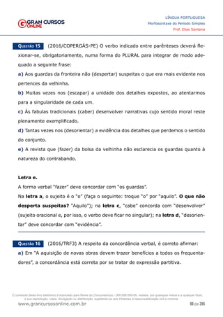 98 de 285
www.grancursosonline.com.br
LÍNGUA PORTUGUESA
Morfossintaxe do Período Simples
Prof. Elias Santana
Questão 15   (2016/COPERGÁS-PE) O verbo indicado entre parênteses deverá fle-
xionar-se, obrigatoriamente, numa forma do PLURAL para integrar de modo ade-
quado a seguinte frase:
a) Aos guardas da fronteira não (despertar) suspeitas o que era mais evidente nos
pertences da velhinha.
b) Muitas vezes nos (escapar) a unidade dos detalhes expostos, ao atentarmos
para a singularidade de cada um.
c) Às fabulas tradicionais (caber) desenvolver narrativas cujo sentido moral reste
plenamente exemplificado.
d) Tantas vezes nos (desorientar) a evidência dos detalhes que perdemos o sentido
do conjunto.
e) A revista que (fazer) da bolsa da velhinha não esclarecia os guardas quanto à
natureza do contrabando.
Letra e.
A forma verbal “fazer” deve concordar com “os guardas”.
Na letra a, o sujeito é o “o” (faça o seguinte: troque “o” por “aquilo”. O que não
desperta suspeitas? “Aquilo”); na letra c, “cabe” concorda com “desenvolver”
(sujeito oracional e, por isso, o verbo deve ficar no singular); na letra d, “desorien-
tar” deve concordar com “evidência”.
Questão 16   (2016/TRF3) A respeito da concordância verbal, é correto afirmar:
a) Em “A aquisição de novas obras devem trazer benefícios a todos os frequenta-
dores”, a concordância está correta por se tratar de expressão partitiva.
O conteúdo deste livro eletrônico é licenciado para Nome do Concurseiro(a) - 000.000.000-00, vedada, por quaisquer meios e a qualquer título,
a sua reprodução, cópia, divulgação ou distribuição, sujeitando-se aos infratores à responsabilização civil e criminal.
 
