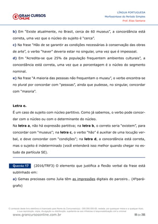 99 de 285
www.grancursosonline.com.br
LÍNGUA PORTUGUESA
Morfossintaxe do Período Simples
Prof. Elias Santana
b) Em “Existe atualmente, no Brasil, cerca de 60 museus”, a concordância está
correta, uma vez que o núcleo do sujeito é “cerca”.
c) Na frase “Hão de se garantir as condições necessárias à conservação das obras
de arte”, o verbo “haver” deveria estar no singular, uma vez que é impessoal.
d) Em “Acredita-se que 25% da população frequentem ambientes culturais”, a
concordância está correta, uma vez que a porcentagem é o núcleo do segmento
nominal.
e) Na frase “A maioria das pessoas não frequentam o museu”, o verbo encontra-se
no plural por concordar com “pessoas”, ainda que pudesse, no singular, concordar
com “maioria”.
Letra e.
É um caso de sujeito com núcleo partitivo. Como já sabemos, o verbo pode concor-
dar com o núcleo ou com o determinante do núcleo.
Na letra a, não há expressão partitiva; na letra b, o correto seria “existem”, para
concordar com “museus”; na letra c, o verbo “hão” é auxiliar de uma locução ver-
bal, e deve concordar com “condições”; na letra d, a concordância está correta,
mas o sujeito é indeterminado (você entenderá isso melhor quando chegar no es-
tudo da partícula SE).
Questão 17   (2016/TRF3) O elemento que justifica a flexão verbal da frase está
sublinhado em:
a) Gemas preciosas como Julia têm as impressões digitais do parceiro… (4ºpará-
grafo)
O conteúdo deste livro eletrônico é licenciado para Nome do Concurseiro(a) - 000.000.000-00, vedada, por quaisquer meios e a qualquer título,
a sua reprodução, cópia, divulgação ou distribuição, sujeitando-se aos infratores à responsabilização civil e criminal.
 