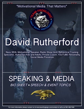 “Motivational Media That Matters”
David Rutherford
Navy SEAL Motivational Speaker, Radio Show Host, Behavioral Training
Specialist, Author for Kids and Adults, Private Coach, YOUTUBE Personality,
Social Media Presence
SPEAKING & MEDIA
BIO SHEET SPEECH & EVENT TOPICS
For more information please contact us at www.teamfroglogic.com/contact or call us at 561-368-7946
 