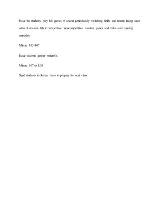 Have the students play full games of soccer periodically switching fields and teams facing each
other if 4 teams. Or if competitive/ noncompetitive monitor games and make sure running
smoothly
Minute 105-107
Have students gather materials.
Minute 107 to 120
Send students to locker room to prepare for next class
 