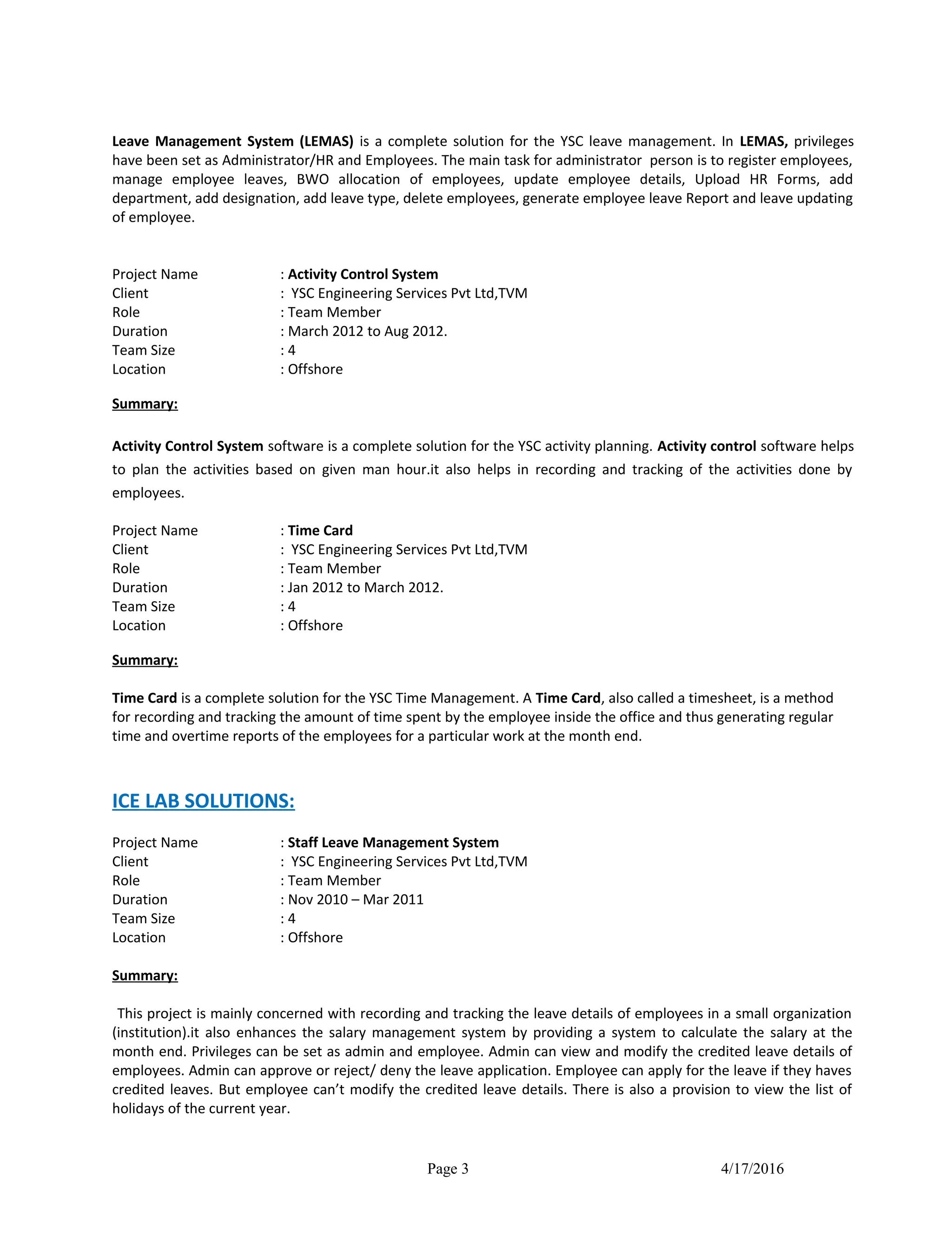 Leave Management System (LEMAS) is a complete solution for the YSC leave management. In LEMAS, privileges
have been set as Administrator/HR and Employees. The main task for administrator person is to register employees,
manage employee leaves, BWO allocation of employees, update employee details, Upload HR Forms, add
department, add designation, add leave type, delete employees, generate employee leave Report and leave updating
of employee.
Project Name : Activity Control System
Client : YSC Engineering Services Pvt Ltd,TVM
Role : Team Member
Duration : March 2012 to Aug 2012.
Team Size : 4
Location : Offshore
Summary:
Activity Control System software is a complete solution for the YSC activity planning. Activity control software helps
to plan the activities based on given man hour.it also helps in recording and tracking of the activities done by
employees.
Project Name : Time Card
Client : YSC Engineering Services Pvt Ltd,TVM
Role : Team Member
Duration : Jan 2012 to March 2012.
Team Size : 4
Location : Offshore
Summary:
Time Card is a complete solution for the YSC Time Management. A Time Card, also called a timesheet, is a method
for recording and tracking the amount of time spent by the employee inside the office and thus generating regular
time and overtime reports of the employees for a particular work at the month end.
ICE LAB SOLUTIONS:
Project Name : Staff Leave Management System
Client : YSC Engineering Services Pvt Ltd,TVM
Role : Team Member
Duration : Nov 2010 – Mar 2011
Team Size : 4
Location : Offshore
Summary:
This project is mainly concerned with recording and tracking the leave details of employees in a small organization
(institution).it also enhances the salary management system by providing a system to calculate the salary at the
month end. Privileges can be set as admin and employee. Admin can view and modify the credited leave details of
employees. Admin can approve or reject/ deny the leave application. Employee can apply for the leave if they haves
credited leaves. But employee can’t modify the credited leave details. There is also a provision to view the list of
holidays of the current year.
Page 3 4/17/2016
 