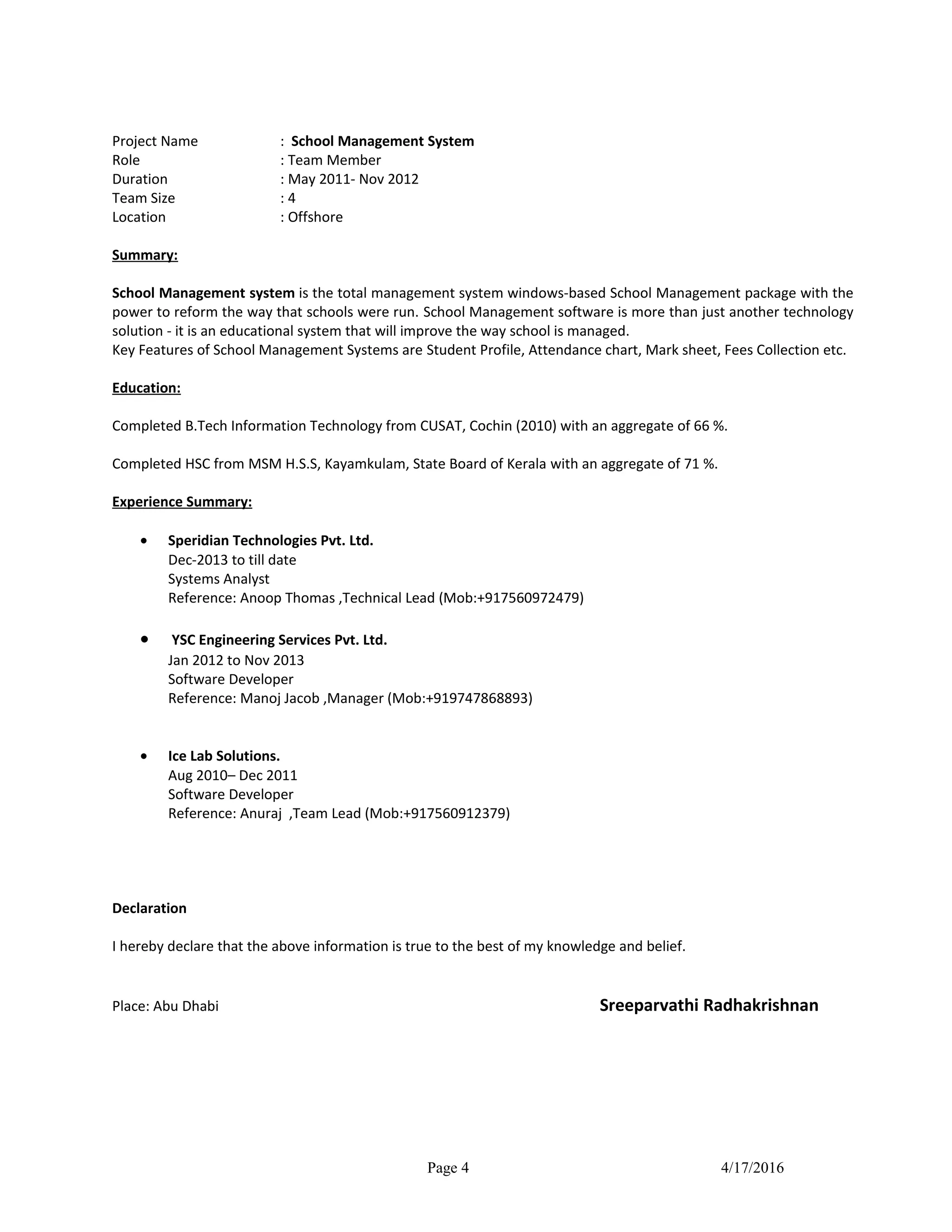 Project Name : School Management System
Role : Team Member
Duration : May 2011- Nov 2012
Team Size : 4
Location : Offshore
Summary:
School Management system is the total management system windows-based School Management package with the
power to reform the way that schools were run. School Management software is more than just another technology
solution - it is an educational system that will improve the way school is managed.
Key Features of School Management Systems are Student Profile, Attendance chart, Mark sheet, Fees Collection etc.
Education:
Completed B.Tech Information Technology from CUSAT, Cochin (2010) with an aggregate of 66 %.
Completed HSC from MSM H.S.S, Kayamkulam, State Board of Kerala with an aggregate of 71 %.
Experience Summary:
• Speridian Technologies Pvt. Ltd.
Dec-2013 to till date
Systems Analyst
Reference: Anoop Thomas ,Technical Lead (Mob:+917560972479)
• YSC Engineering Services Pvt. Ltd.
Jan 2012 to Nov 2013
Software Developer
Reference: Manoj Jacob ,Manager (Mob:+919747868893)
• Ice Lab Solutions.
Aug 2010– Dec 2011
Software Developer
Reference: Anuraj ,Team Lead (Mob:+917560912379)
Declaration
I hereby declare that the above information is true to the best of my knowledge and belief.
Place: Abu Dhabi Sreeparvathi Radhakrishnan
Page 4 4/17/2016
 