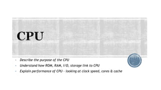 • Describe the purpose of the CPU
• Understand how ROM, RAM, I/O, storage link to CPU
• Explain performance of CPU – looking at clock speed, cores & cache
 