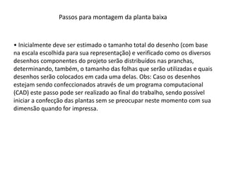 Passos para montagem da planta baixa
• Inicialmente deve ser estimado o tamanho total do desenho (com base
na escala escolhida para sua representação) e verificado como os diversos
desenhos componentes do projeto serão distribuídos nas pranchas,
determinando, também, o tamanho das folhas que serão utilizadas e quais
desenhos serão colocados em cada uma delas. Obs: Caso os desenhos
estejam sendo confeccionados através de um programa computacional
(CAD) este passo pode ser realizado ao final do trabalho, sendo possível
iniciar a confecção das plantas sem se preocupar neste momento com sua
dimensão quando for impressa.
 