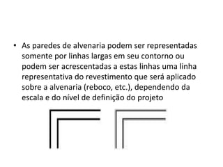 • As paredes de alvenaria podem ser representadas
somente por linhas largas em seu contorno ou
podem ser acrescentadas a estas linhas uma linha
representativa do revestimento que será aplicado
sobre a alvenaria (reboco, etc.), dependendo da
escala e do nível de definição do projeto
 